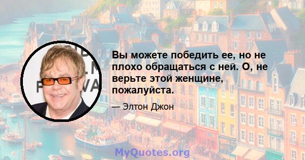 Вы можете победить ее, но не плохо обращаться с ней. О, не верьте этой женщине, пожалуйста.