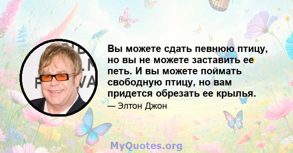 Вы можете сдать певнюю птицу, но вы не можете заставить ее петь. И вы можете поймать свободную птицу, но вам придется обрезать ее крылья.