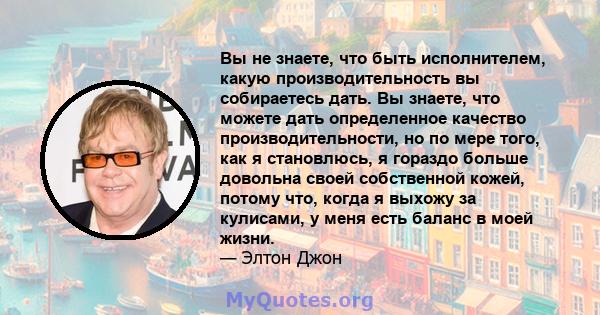 Вы не знаете, что быть исполнителем, какую производительность вы собираетесь дать. Вы знаете, что можете дать определенное качество производительности, но по мере того, как я становлюсь, я гораздо больше довольна своей