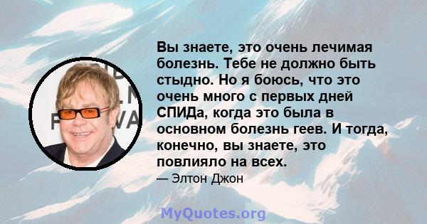 Вы знаете, это очень лечимая болезнь. Тебе не должно быть стыдно. Но я боюсь, что это очень много с первых дней СПИДа, когда это была в основном болезнь геев. И тогда, конечно, вы знаете, это повлияло на всех.