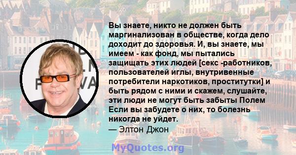 Вы знаете, никто не должен быть маргинализован в обществе, когда дело доходит до здоровья. И, вы знаете, мы имеем - как фонд, мы пытались защищать этих людей [секс -работников, пользователей иглы, внутривенные