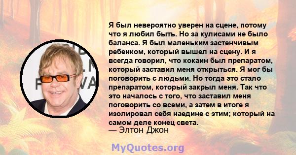 Я был невероятно уверен на сцене, потому что я любил быть. Но за кулисами не было баланса. Я был маленьким застенчивым ребенком, который вышел на сцену. И я всегда говорил, что кокаин был препаратом, который заставил