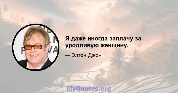 Я даже иногда заплачу за уродливую женщину.