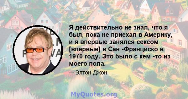 Я действительно не знал, что я был, пока не приехал в Америку, и я впервые занялся сексом [впервые] в Сан -Франциско в 1970 году. Это было с кем -то из моего пола.