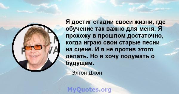 Я достиг стадии своей жизни, где обучение так важно для меня. Я прохожу в прошлом достаточно, когда играю свои старые песни на сцене. И я не против этого делать. Но я хочу подумать о будущем.