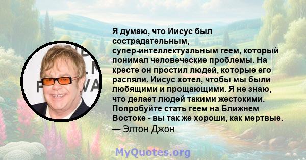 Я думаю, что Иисус был сострадательным, супер-интеллектуальным геем, который понимал человеческие проблемы. На кресте он простил людей, которые его распяли. Иисус хотел, чтобы мы были любящими и прощающими. Я не знаю,