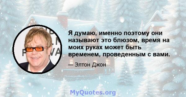 Я думаю, именно поэтому они называют это блюзом, время на моих руках может быть временем, проведенным с вами.