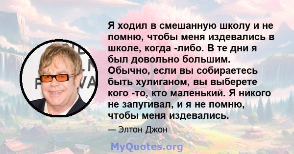 Я ходил в смешанную школу и не помню, чтобы меня издевались в школе, когда -либо. В те дни я был довольно большим. Обычно, если вы собираетесь быть хулиганом, вы выберете кого -то, кто маленький. Я никого не запугивал,