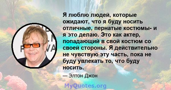 Я люблю людей, которые ожидают, что я буду носить отличные, пернатые костюмы- и я это делаю. Это как актер, попадающий в свой костюм со своей стороны. Я действительно не чувствую эту часть, пока не буду увлекать то, что 