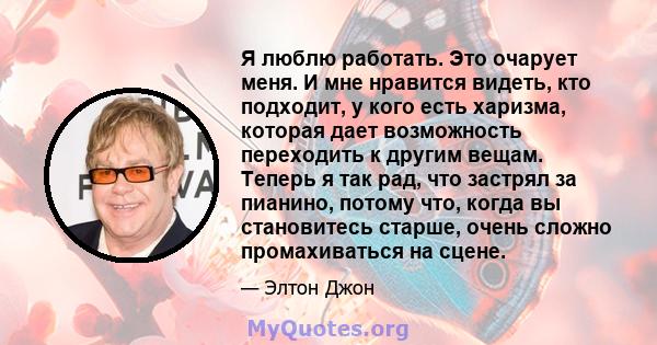 Я люблю работать. Это очарует меня. И мне нравится видеть, кто подходит, у кого есть харизма, которая дает возможность переходить к другим вещам. Теперь я так рад, что застрял за пианино, потому что, когда вы