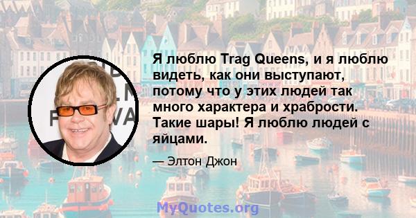 Я люблю Trag Queens, и я люблю видеть, как они выступают, потому что у этих людей так много характера и храбрости. Такие шары! Я люблю людей с яйцами.