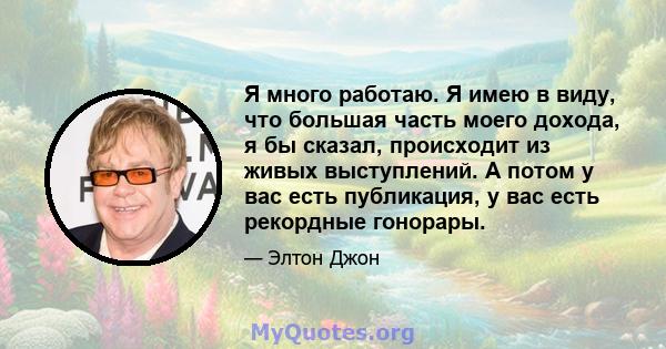 Я много работаю. Я имею в виду, что большая часть моего дохода, я бы сказал, происходит из живых выступлений. А потом у вас есть публикация, у вас есть рекордные гонорары.