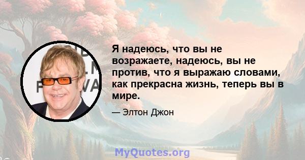 Я надеюсь, что вы не возражаете, надеюсь, вы не против, что я выражаю словами, как прекрасна жизнь, теперь вы в мире.