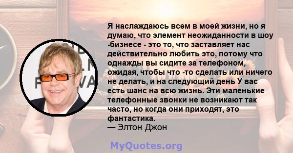 Я наслаждаюсь всем в моей жизни, но я думаю, что элемент неожиданности в шоу -бизнесе - это то, что заставляет нас действительно любить это, потому что однажды вы сидите за телефоном, ожидая, чтобы что -то сделать или