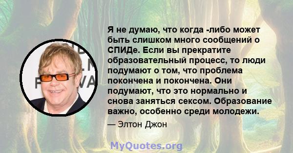 Я не думаю, что когда -либо может быть слишком много сообщений о СПИДе. Если вы прекратите образовательный процесс, то люди подумают о том, что проблема покончена и покончена. Они подумают, что это нормально и снова