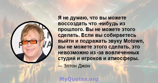 Я не думаю, что вы можете воссоздать что -нибудь из прошлого. Вы не можете этого сделать. Если вы собираетесь выйти и подражать звуку Motown, вы не можете этого сделать, это невозможно из -за вовлеченных студий и