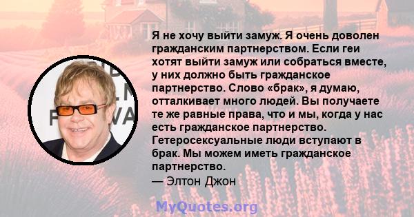 Я не хочу выйти замуж. Я очень доволен гражданским партнерством. Если геи хотят выйти замуж или собраться вместе, у них должно быть гражданское партнерство. Слово «брак», я думаю, отталкивает много людей. Вы получаете