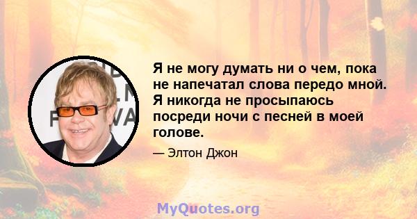 Я не могу думать ни о чем, пока не напечатал слова передо мной. Я никогда не просыпаюсь посреди ночи с песней в моей голове.