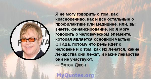 Я не могу говорить о том, как красноречиво, как и все остальные о профилактике или медицине, или, вы знаете, финансирование, но я могу говорить о человеческом элементе, которая является основной частью СПИДа, потому что 