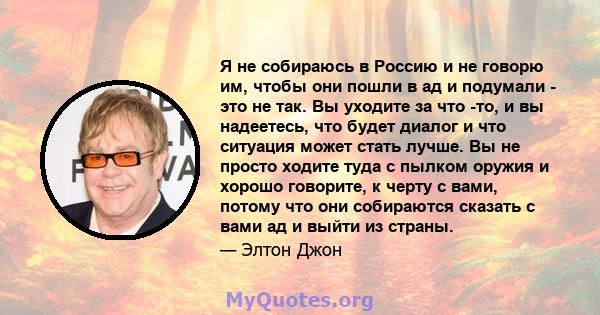 Я не собираюсь в Россию и не говорю им, чтобы они пошли в ад и подумали - это не так. Вы уходите за что -то, и вы надеетесь, что будет диалог и что ситуация может стать лучше. Вы не просто ходите туда с пылком оружия и