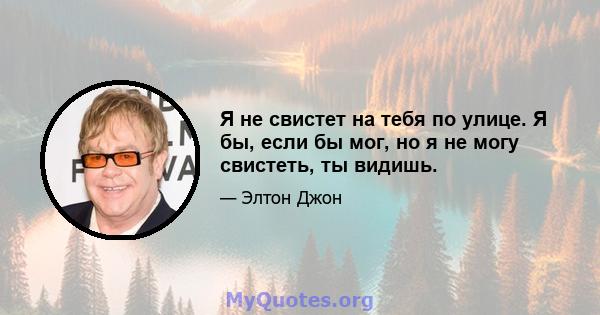 Я не свистет на тебя по улице. Я бы, если бы мог, но я не могу свистеть, ты видишь.