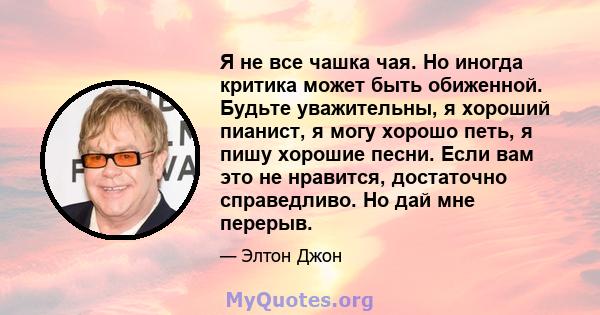 Я не все чашка чая. Но иногда критика может быть обиженной. Будьте уважительны, я хороший пианист, я могу хорошо петь, я пишу хорошие песни. Если вам это не нравится, достаточно справедливо. Но дай мне перерыв.