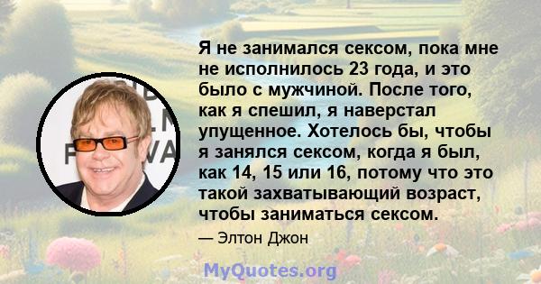 Я не занимался сексом, пока мне не исполнилось 23 года, и это было с мужчиной. После того, как я спешил, я наверстал упущенное. Хотелось бы, чтобы я занялся сексом, когда я был, как 14, 15 или 16, потому что это такой