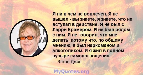 Я ни в чем не вовлечен. Я не вышел - вы знаете, я знаете, что не вступал в действие. Я не был с Ларри Крамером. Я не был рядом с ним. Я не говорил, что мне делать, потому что, по общему мнению, я был наркоманом и