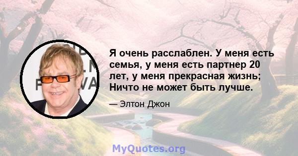 Я очень расслаблен. У меня есть семья, у меня есть партнер 20 лет, у меня прекрасная жизнь; Ничто не может быть лучше.