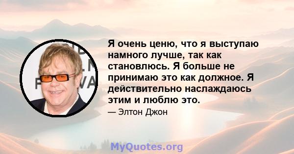 Я очень ценю, что я выступаю намного лучше, так как становлюсь. Я больше не принимаю это как должное. Я действительно наслаждаюсь этим и люблю это.