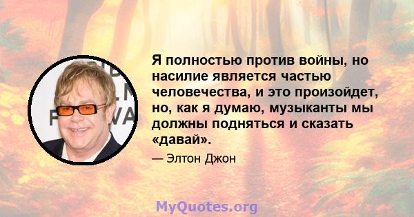 Я полностью против войны, но насилие является частью человечества, и это произойдет, но, как я думаю, музыканты мы должны подняться и сказать «давай».