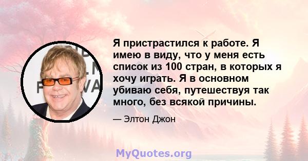 Я пристрастился к работе. Я имею в виду, что у меня есть список из 100 стран, в которых я хочу играть. Я в основном убиваю себя, путешествуя так много, без всякой причины.