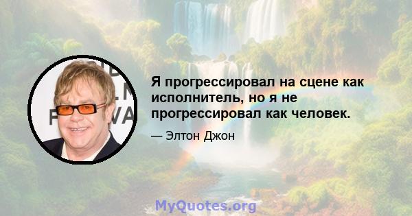 Я прогрессировал на сцене как исполнитель, но я не прогрессировал как человек.