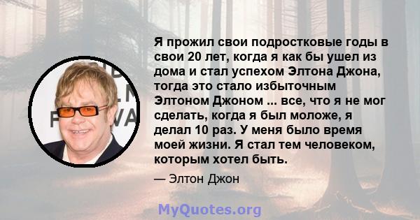 Я прожил свои подростковые годы в свои 20 лет, когда я как бы ушел из дома и стал успехом Элтона Джона, тогда это стало избыточным Элтоном Джоном ... все, что я не мог сделать, когда я был моложе, я делал 10 раз. У меня 