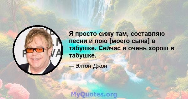 Я просто сижу там, составляю песни и пою [моего сына] в табушке. Сейчас я очень хорош в табушке.