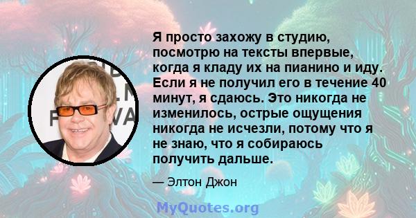 Я просто захожу в студию, посмотрю на тексты впервые, когда я кладу их на пианино и иду. Если я не получил его в течение 40 минут, я сдаюсь. Это никогда не изменилось, острые ощущения никогда не исчезли, потому что я не 