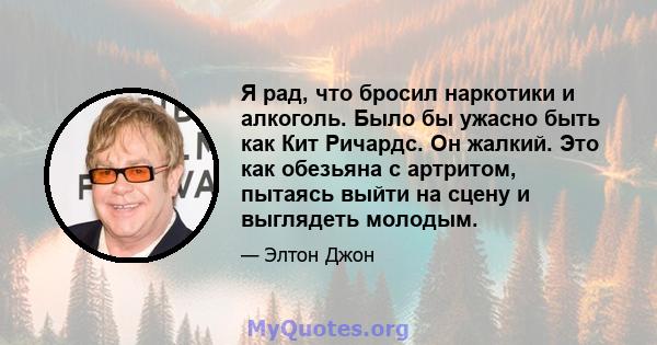 Я рад, что бросил наркотики и алкоголь. Было бы ужасно быть как Кит Ричардс. Он жалкий. Это как обезьяна с артритом, пытаясь выйти на сцену и выглядеть молодым.