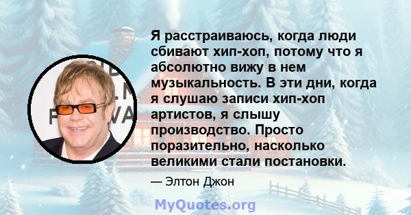 Я расстраиваюсь, когда люди сбивают хип-хоп, потому что я абсолютно вижу в нем музыкальность. В эти дни, когда я слушаю записи хип-хоп артистов, я слышу производство. Просто поразительно, насколько великими стали