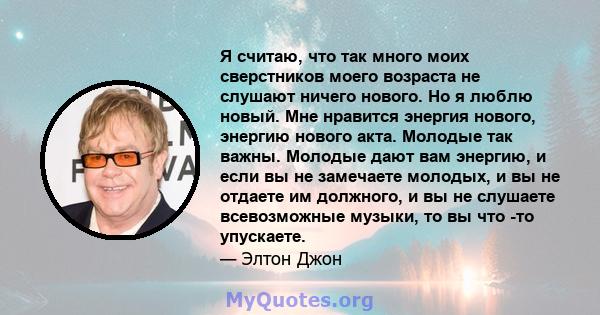 Я считаю, что так много моих сверстников моего возраста не слушают ничего нового. Но я люблю новый. Мне нравится энергия нового, энергию нового акта. Молодые так важны. Молодые дают вам энергию, и если вы не замечаете