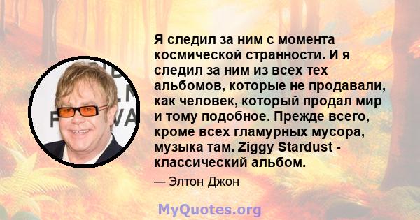 Я следил за ним с момента космической странности. И я следил за ним из всех тех альбомов, которые не продавали, как человек, который продал мир и тому подобное. Прежде всего, кроме всех гламурных мусора, музыка там.