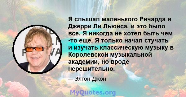 Я слышал маленького Ричарда и Джерри Ли Льюиса, и это было все. Я никогда не хотел быть чем -то еще. Я только начал стучать и изучать классическую музыку в Королевской музыкальной академии, но вроде нерешительно.