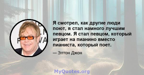 Я смотрел, как другие люди поют, я стал намного лучшим певцом. Я стал певцом, который играет на пианино вместо пианиста, который поет.