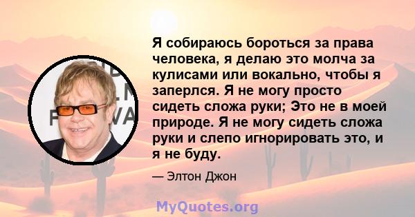 Я собираюсь бороться за права человека, я делаю это молча за кулисами или вокально, чтобы я заперлся. Я не могу просто сидеть сложа руки; Это не в моей природе. Я не могу сидеть сложа руки и слепо игнорировать это, и я