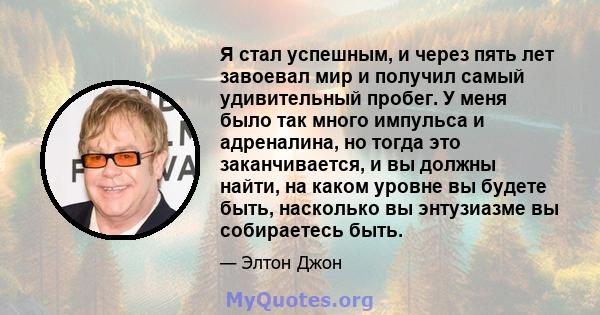 Я стал успешным, и через пять лет завоевал мир и получил самый удивительный пробег. У меня было так много импульса и адреналина, но тогда это заканчивается, и вы должны найти, на каком уровне вы будете быть, насколько