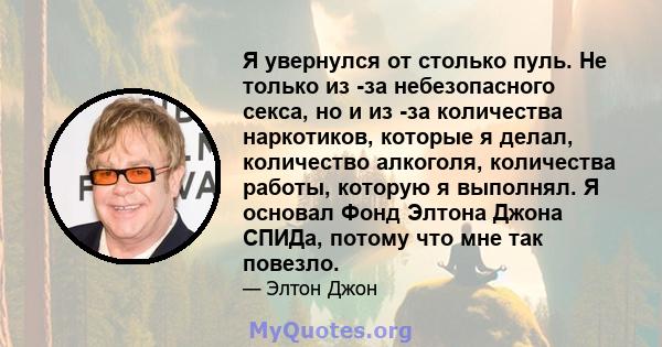 Я увернулся от столько пуль. Не только из -за небезопасного секса, но и из -за количества наркотиков, которые я делал, количество алкоголя, количества работы, которую я выполнял. Я основал Фонд Элтона Джона СПИДа,