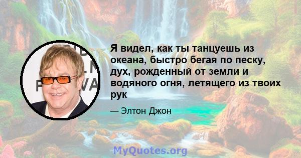 Я видел, как ты танцуешь из океана, быстро бегая по песку, дух, рожденный от земли и водяного огня, летящего из твоих рук