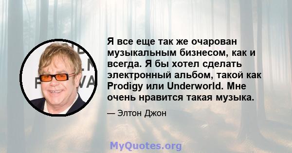 Я все еще так же очарован музыкальным бизнесом, как и всегда. Я бы хотел сделать электронный альбом, такой как Prodigy или Underworld. Мне очень нравится такая музыка.