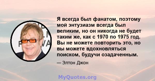 Я всегда был фанатом, поэтому мой энтузиазм всегда был великим, но он никогда не будет таким же, как с 1970 по 1975 год. Вы не можете повторить это, но вы можете вдохновляться поиском, будучи озадаченным.