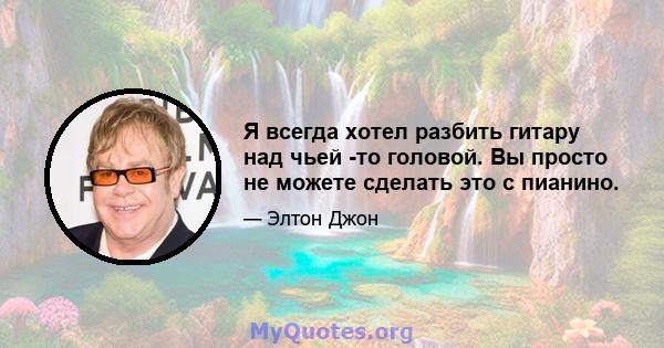 Я всегда хотел разбить гитару над чьей -то головой. Вы просто не можете сделать это с пианино.