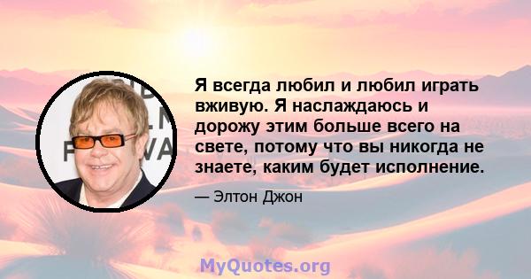 Я всегда любил и любил играть вживую. Я наслаждаюсь и дорожу этим больше всего на свете, потому что вы никогда не знаете, каким будет исполнение.